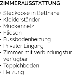 ZIMMERAUSSTATTUNG Steckdose in Bettnähe Kleiderständer Mückennetz Fliesen Fussbodenheizung Privater Eingang Zimmer mit Verbindungstür verfügbar Teppichboden Heizung